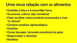 Uma nova relação com os alimentos
• Gratidão à Deus e à nossa Mãe Terra.
• Se possível, cultivar algo comestível
• Fazer escolhas: menos produtos processados e mais
“in natura”
• Comprar produtos agroecológicos
• Cozinhar
• Comer devagar, tomando consciência do gesto
• Reaproveitar o alimento
• Partilhar
 