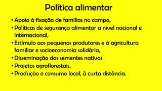 Política alimentar
•Apoio à fixação de famílias no campo,
•Políticas de segurança alimentar a nível nacional e
internacional,
•Estímulo aos pequenos produtores e à agricultura
familiar e socioeconomia solidária,
•Disseminação das sementes nativas
•Projetos agroflorestais.
•Produção e consumo local, à curta distância.
 