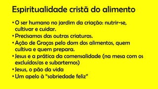 Espiritualidade cristã do alimento
• O ser humano no jardim da criação: nutrir-se,
cultivar e cuidar.
• Precisamos das outras criaturas.
• Ação de Graças pelo dom dos alimentos, quem
cultiva e quem prepara.
• Jesus e a prática da comensalidade (na mesa com os
excluídos/as e subarternos)
• Jesus, o pão da vida
• Um apelo à “sobriedade feliz”
 