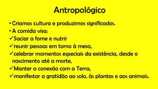 Antropológico
•Criamos cultura e produzimos significados.
•A comida visa:
Saciar a fome e nutrir
reunir pessoas em torno à mesa,
celebrar momentos especiais da existência, desde o
nascimento até a morte,
Manter a conexão com a Terra,
manifestar a gratidão ao solo, às plantas e aos animais.
 