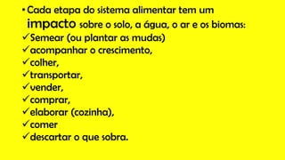 • Cada etapa do sistema alimentar tem um
impacto sobre o solo, a água, o ar e os biomas:
Semear (ou plantar as mudas)
acompanhar o crescimento,
colher,
transportar,
vender,
comprar,
elaborar (cozinha),
comer
descartar o que sobra.
 