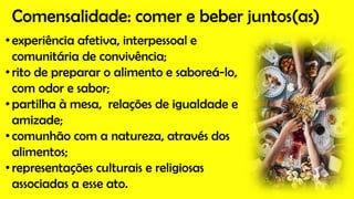Comensalidade: comer e beber juntos(as)
•experiência afetiva, interpessoal e
comunitária de convivência;
•rito de preparar o alimento e saboreá-lo,
com odor e sabor;
•partilha à mesa, relações de igualdade e
amizade;
•comunhão com a natureza, através dos
alimentos;
•representações culturais e religiosas
associadas a esse ato.
 