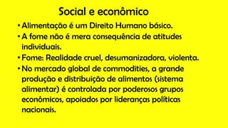 Social e econômico
• Alimentação é um Direito Humano básico.
• A fome não é mera consequência de atitudes
individuais.
• Fome: Realidade cruel, desumanizadora, violenta.
• No mercado global de commodities, a grande
produção e distribuição de alimentos (sistema
alimentar) é controlada por poderosos grupos
econômicos, apoiados por lideranças políticas
nacionais.
 