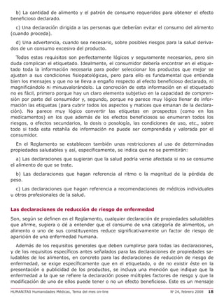 b) La cantidad de alimento y el patrón de consumo requeridos para obtener el efecto
beneficioso declarado.

  c) Una declaración dirigida a las personas que deberían evitar el consumo del alimento
(cuando proceda).

  d) Una advertencia, cuando sea necesario, sobre posibles riesgos para la salud deriva-
dos de un consumo excesivo del producto.

   Todos estos requisitos son perfectamente lógicos y seguramente necesarios, pero sin
duda complican el etiquetado. Idealmente, el consumidor debería encontrar en el etique-
tado toda la información necesaria para poder seleccionar los productos que mejor se
ajusten a sus condiciones fisiopatológicas, pero para ello es fundamental que entienda
bien los mensajes y que no se lleva a engaño respecto al efecto beneficioso declarado, ni
magnificándolo ni minusvalorándolo. La concreción de esta información en el etiquetado
no es fácil, primero porque hay un claro elemento subjetivo en la capacidad de compren-
sión por parte del consumidor y, segundo, porque no parece muy lógico llenar de infor-
mación las etiquetas (para cubrir todos los aspectos y matices que emanan de la declara-
ción). No parece muy lógico convertir las etiquetas en prospectos (como en los
medicamentos) en los que además de los efectos beneficiosos se enumeren todos los
riesgos, o efectos secundarios, la dosis o posología, las condiciones de uso, etc., sobre
todo si toda esta retahíla de información no puede ser comprendida y valorada por el
consumidor.

  En el Reglamento se establecen también unas restricciones al uso de determinadas
propiedades saludables y así, específicamente, se indica que no se permitirán:

   a) Las declaraciones que sugieran que la salud podría verse afectada si no se consume
el alimento de que se trate.

  b) Las declaraciones que hagan referencia al ritmo o la magnitud de la pérdida de
peso.
  c) Las declaraciones que hagan referencia a recomendaciones de médicos individuales
u otros profesionales de la salud.


Las declaraciones de reducción de riesgo de enfermedad

Son, según se definen en el Reglamento, cualquier declaración de propiedades saludables
que afirme, sugiera o dé a entender que el consumo de una categoría de alimentos, un
alimento o uno de sus constituyentes reduce significativamente un factor de riesgo de
aparición de una enfermedad humana.

  Además de los requisitos generales que deben cumplirse para todas las declaraciones,
y de los requisitos específicos antes señalados para las declaraciones de propiedades sa-
ludables de los alimentos, en concreto para las declaraciones de reducción de riesgo de
enfermedad, se exige específicamente que en el etiquetado, o de no existir éste en la
presentación o publicidad de los productos, se incluya una mención que indique que la
enfermedad a la que se refiere la declaración posee múltiples factores de riesgo y que la
modificación de uno de ellos puede tener o no un efecto beneficioso. Este es un mensaje

HUMANITAS Humanidades Médicas, Tema del mes on-line                   No 24, febrero 2008   18
 