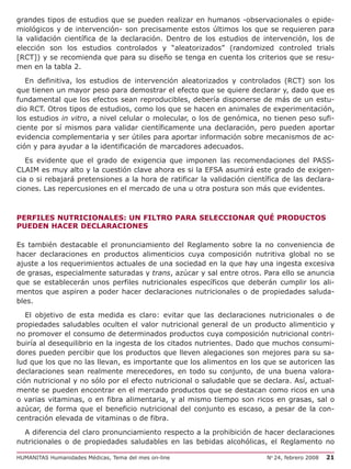 grandes tipos de estudios que se pueden realizar en humanos -observacionales o epide-
miológicos y de intervención- son precisamente estos últimos los que se requieren para
la validación científica de la declaración. Dentro de los estudios de intervención, los de
elección son los estudios controlados y “aleatorizados” (randomized controled trials
[RCT]) y se recomienda que para su diseño se tenga en cuenta los criterios que se resu-
men en la tabla 2.

   En definitiva, los estudios de intervención aleatorizados y controlados (RCT) son los
que tienen un mayor peso para demostrar el efecto que se quiere declarar y, dado que es
fundamental que los efectos sean reproducibles, debería disponerse de más de un estu-
dio RCT. Otros tipos de estudios, como los que se hacen en animales de experimentación,
los estudios in vitro, a nivel celular o molecular, o los de genómica, no tienen peso sufi-
ciente por sí mismos para validar científicamente una declaración, pero pueden aportar
evidencia complementaria y ser útiles para aportar información sobre mecanismos de ac-
ción y para ayudar a la identificación de marcadores adecuados.

   Es evidente que el grado de exigencia que imponen las recomendaciones del PASS-
CLAIM es muy alto y la cuestión clave ahora es si la EFSA asumirá este grado de exigen-
cia o si rebajará pretensiones a la hora de ratificar la validación científica de las declara-
ciones. Las repercusiones en el mercado de una u otra postura son más que evidentes.



PERFILES NUTRICIONALES: UN FILTRO PARA SELECCIONAR QUÉ PRODUCTOS
PUEDEN HACER DECLARACIONES

Es también destacable el pronunciamiento del Reglamento sobre la no conveniencia de
hacer declaraciones en productos alimenticios cuya composición nutritiva global no se
ajuste a los requerimientos actuales de una sociedad en la que hay una ingesta excesiva
de grasas, especialmente saturadas y trans, azúcar y sal entre otros. Para ello se anuncia
que se establecerán unos perfiles nutricionales específicos que deberán cumplir los ali-
mentos que aspiren a poder hacer declaraciones nutricionales o de propiedades saluda-
bles.

   El objetivo de esta medida es claro: evitar que las declaraciones nutricionales o de
propiedades saludables oculten el valor nutricional general de un producto alimenticio y
no promover el consumo de determinados productos cuya composición nutricional contri-
buiría al desequilibrio en la ingesta de los citados nutrientes. Dado que muchos consumi-
dores pueden percibir que los productos que lleven alegaciones son mejores para su sa-
lud que los que no las llevan, es importante que los alimentos en los que se autoricen las
declaraciones sean realmente merecedores, en todo su conjunto, de una buena valora-
ción nutricional y no sólo por el efecto nutricional o saludable que se declara. Así, actual-
mente se pueden encontrar en el mercado productos que se destacan como ricos en una
o varias vitaminas, o en fibra alimentaria, y al mismo tiempo son ricos en grasas, sal o
azúcar, de forma que el beneficio nutricional del conjunto es escaso, a pesar de la con-
centración elevada de vitaminas o de fibra.

  A diferencia del claro pronunciamiento respecto a la prohibición de hacer declaraciones
nutricionales o de propiedades saludables en las bebidas alcohólicas, el Reglamento no

HUMANITAS Humanidades Médicas, Tema del mes on-line                       No 24, febrero 2008   21
 