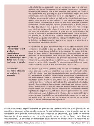 está solicitando una declaración para un componente que va a estar pre-
                             sente en más de una formulación. En el caso de componentes cuyo desti-
                             no sea ejercer un efecto local a nivel intestinal, por ejemplo, los prebióti-
                             cos y probióticos, hay que asegurar que el componente llega a este nivel
                             sin ser sustancialmente modificado por el proceso digestivo. La biodisponi-
                             bilidad de un compuesto no tiene por qué ser la misma si éste está incor-
                             porado en un zumo o en unas galletas, ya que puede ser necesaria una
                             cierta cantidad de grasa para la absorción. Por tanto, a la hora de valorar
                             los estudios, tendrán más peso aquellos que contemplen el mismo produc-
                             to o tipo de productos para el que se solicita la declaración. Más complejo
                             aún, puede ser conveniente valorar el conjunto de la ingesta que se va a
                             dar junto con el alimento estudiado. Si se va a tomar en el desayuno, la
                             influencia de los otros alimentos que se pueden ingerir con el desayuno,
                             por ejemplo, en un producto que se añada a cereales, habría que valorar
                             la influencia que puede tener sobre su biodisponibilidad la ingesta conjun-
                             ta de leche, etc. Igualmente, hay que tener en cuenta si el alimento va a
                             ser sometido a tratamiento térmico.

  Seguimiento                El seguimiento del grado de cumplimiento de la ingesta del alimento o del
  (monitorización) del       componente en estudio es otro aspecto importante. Un bajo cumplimiento
  grado de                   puede ser la causa de que se falle en la demostración del efecto. Se trata-
  cumplimiento               ría de un “falso negativo”. Para valorar el grado de cumplimiento los res-
  respecto a la ingesta      ponsables del estudio pueden fiarse de lo que dicen los participantes res-
  del alimento por parte     pecto a su grado de cumplimiento del protocolo establecido o se pueden
  de los individuos que      utilizar marcadores del grado de cumplimiento, que se puedan detectar en
  conforman el estudio       sangre, orina o en el aire expirado. Por ejemplo, marcar el alimento en es-
                             tudio con p-aminobenzoico, que se puede detectar en orina.

  Tratamiento                Los estudios que pueden utilizarse como base de una validación científica
  estadístico adecuado       deben apoyarse en una base estadística para su diseño (estimación del ta-
  para validar la            maño del estudio para que los resultados tengan significación estadísti-
  hipótesis                  ca). Para calcular el tamaño de la muestra, previamente es necesario te-
                             ner conocimientos sobre la variabilidad que se puede esperar en los
                             resultados; cuanto mayor sea ésta, mayor será el tamaño de muestra ne-
                             cesario para tener resultados significativos. Una vez realizado el estudio,
                             también deben utilizarse herramientas estadísticas para obtener conclu-
                             siones significativas. En muchos casos se aprecian diferencias entre los
                             grupos control y de estudio, pero las diferencias no son estadísticamente
                             significativas. Según PASSCLAIM, estos estudios por sí mismos no serían
                             suficientes para servir de base para la validación de una declaración, pero
                             no son tampoco desechables porque analizando las causas del por qué no
                             son significativos, se puede reforzar con ellos los estudios en los que el
                             efecto sí resulta estadísticamente significativo.




se ha pronunciado específicamente en prohibir las declaraciones en otros productos ali-
menticios, sino que se ha optado, como se ha comentado antes, por anunciar que se es-
tablecerán unos perfiles nutricionales por categorías de productos, que serán los que de-
terminarán si un producto en concreto puede optar, o no, a hacer este tipo de
declaraciones. La dificultad de establecer estos perfiles es importante y el riesgo de es-

HUMANITAS Humanidades Médicas, Tema del mes on-line                                 No 24, febrero 2008   24
 
