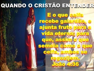 QUANDO O CRISTÃO ENTENDER
E o que ceifa
recebe galardão, e
ajunta fruto para a
vida eterna; para
que, assim o que
semeia como o que
ceifa, ambos se
regozijem.
João 4:36
 
