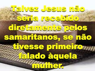Talvez Jesus não
seria recebido
diretamente pelos
samaritanos, se não
tivesse primeiro
falado àquela
mulher.
 