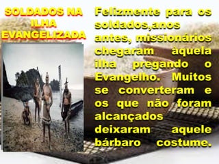 Felizmente para os
soldados,anos
antes, missionários
chegaram àquela
ilha pregando o
Evangelho. Muitos
se converteram e
os que não foram
alcançados
deixaram aquele
bárbaro costume.
SOLDADOS NA
ILHA
EVANGELIZADA
 