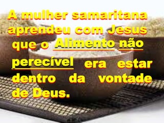 __________ era estar
dentro da vontade
de Deus.
A mulher samaritana
aprendeu com Jesus
que o __________ ____
perecível
Alimento não
 
