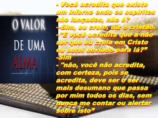 - Você acredita que existe
um inferno onde os espíritos
são lançados, não é?
―Sim, eu creio, diz o cristão.
–"E você acredita que a não
ser que eu creia em Cristo
eu serei enviado para lá?”
-Sim
- "não, você não acredita,
com certeza, pois se
acredita, deve ser o ser
mais desumano que passa
por mim todos os dias, sem
nunca me contar ou alertar
sobre isto”
 