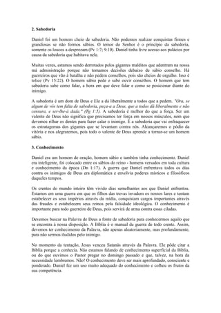 2. Sabedoria

Daniel foi um homem cheio de sabedoria. Não podemos realizar conquistas firmes e
grandiosas se não formos sábios. O temor do Senhor é o princípio da sabedoria,
somente os loucos a desprezam (Pv 1:7; 9:10). Daniel tinha livre acesso aos palácios por
causa da sabedoria que habitava nele.

Muitas vezes, estamos sendo derrotados pelos gigantes malditos que adentram na nossa
má administração porque não tomamos decisões debaixo de sábio conselho. Há
guerreiros que vão à batalha e não pedem conselhos, pois são cheios de orgulho. Isso é
tolice (Pv 15:22). O homem sábio pede e sabe ouvir conselhos. O homem que tem
sabedoria sabe como falar, a hora em que deve falar e como se posicionar diante do
inimigo.

A sabedoria é um dom de Deus e Ele a dá liberalmente a todos que a pedem. "Ora, se
algum de vós tem falta de sabedoria, peça-a a Deus, que a todos dá liberalmente e não
censura, e ser-lhe-á dada." (Tg 1:5). A sabedoria é melhor do que a força. Ser um
valente de Deus não significa que precisamos ter força em nossos músculos, nem que
devemos rilhar os dentes para fazer calar o inimigo. É a sabedoria que vai enfraquecer
os estratagemas dos gigantes que se levantam contra nós. Alcançaremos o pódio da
vitória e nos alegraremos, pois todo o valente de Deus aprende a tornar-se um homem
sábio.

3. Conhecimento

Daniel era um homem de oração, homem sábio e também tinha conhecimento. Daniel
era inteligente, foi colocado entre os sábios do reino - homens versados em toda cultura
e conhecimento da época (Dn 1:17). A guerra que Daniel enfrentava todos os dias
contra os inimigos de Deus era diplomática e envolvia poderes místicos e filosóficos
daqueles tempos.

Os crentes do mundo inteiro têm vivido dias semelhantes aos que Daniel enfrentou.
Estamos em uma guerra em que os filhos das trevas invadem os nossos lares e tentam
estabelecer os seus impérios através da mídia, conquistam cargos importantes através
das fraudes e estabelecem seus reinos pela falsidade ideológica. O conhecimento é
importante para todo guerreiro de Deus, pois servirá de arma contra essas ciladas.

Devemos buscar na Palavra de Deus a fonte de sabedoria para conhecermos aquilo que
se encontra à nossa disposição. A Bíblia é o manual de guerra de todo crente. Assim,
devemos ter conhecimento da Palavra, não apenas aleatoriamente, mas profundamente,
para não sermos iludidos pelo inimigo.

No momento da tentação, Jesus venceu Satanás através da Palavra. Ele pôde citar a
Bíblia porque a conhecia. Não estamos falando de conhecimento superficial da Bíblia,
ou do que ouvimos o Pastor pregar no domingo passado e que, talvez, na hora da
necessidade lembremos. Não! O conhecimento deve ser mais aprofundado, consciente e
ponderado. Daniel fez um uso muito adequado do conhecimento e colheu os frutos da
sua competência.
 