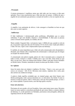 . Presunção

A pessoa presunçosa é orgulhosa, pensa que sabe tudo, por isso nunca se abre para
aprender. Essa é uma característica que o líder não deve ter jamais. A Bíblia diz que o
orgulho foi um sentimento que permeou o coração de Lúcifer e o fez ser expulso do céu.



. Empáfia

A empáfia é um sentimento de altivez, é não conseguir se humilhar na hora em que
deve, por se sentir superior.

. Indiferença

O líder indiferente é desinteressado pelos problemas, dificuldades que os outros
enfrentam. É agir com desdém, desprezo e insensibilidade. É olhar para as pessoas
como se fossem menor quando, na verdade, não são.

Muito cuidado. Enquanto líder, você precisa vigiar. A Bíblia diz que, quando se está em
pé, é necessário vigiar para não cair (I Coríntios 10:12). O alvo mais visado pelo diabo é
o líder. Por isso, vigiar e orar é imprescindível para sua liderança.

É, também, de suma importância que o líder zele pela comunicação entre discipulador e
discípulo, pois Satanás sabe a importância da comunicação e cuida para que ela chegue
ao receptor de maneira errada.

A comunicação com palavra ungida, palavra de vida é necessária para a conquista de
todas as áreas, inclusive a celular. Cuidado com o que você fala, esteja atento ao que
fala e ao que ouve. Deus nos chamou para flechar o diabo e não para sermos flechados
ou flechar outros. Portanto, mantenha-se atento às armas que lhe darão a vitória:

Ser vigilante

Jesus foi muito claro em relação à vigilância. Ele disse: “Vigiai e orai, para que não
entreis em tentação.” (Mt 26:41). Devemos estar atentos, vigilantes dia e noite, para
não cairmos nas ciladas do inimigo.

A palavra cilada significa escândalo que, no original grego, quer dizer buraco com
flechas pontiagudas, onde a pessoa desatenta cai e, se não morre, fica ferida. É como se
fossem as minas de guerra, onde a vítima pisa e tem que ficar parada porque, se tirar o
pé, a mina explode e a pessoa morre, caso não haja quem a socorra.

Estar sob cobertura

Precisamos de um escudo e de um Escudeiro, Jesus, para tomar nossa causa. Devemos
trazer no nosso espírito a consciência profunda de que somos líderes e estamos debaixo
de liderança. E, se não queremos ser flechados, precisamos estar protegidos, debaixo de
segurança através de uma cobertura.
 