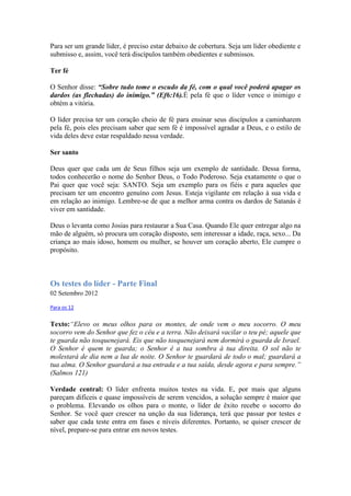 Para ser um grande líder, é preciso estar debaixo de cobertura. Seja um líder obediente e
submisso e, assim, você terá discípulos também obedientes e submissos.

Ter fé

O Senhor disse: “Sobre tudo tome o escudo da fé, com o qual você poderá apagar os
dardos (as flechadas) do inimigo.” (Ef6:16).É pela fé que o líder vence o inimigo e
obtém a vitória.

O líder precisa ter um coração cheio de fé para ensinar seus discípulos a caminharem
pela fé, pois eles precisam saber que sem fé é impossível agradar a Deus, e o estilo de
vida deles deve estar respaldado nessa verdade.

Ser santo

Deus quer que cada um de Seus filhos seja um exemplo de santidade. Dessa forma,
todos conhecerão o nome do Senhor Deus, o Todo Poderoso. Seja exatamente o que o
Pai quer que você seja: SANTO. Seja um exemplo para os fiéis e para aqueles que
precisam ter um encontro genuíno com Jesus. Esteja vigilante em relação à sua vida e
em relação ao inimigo. Lembre-se de que a melhor arma contra os dardos de Satanás é
viver em santidade.

Deus o levanta como Josias para restaurar a Sua Casa. Quando Ele quer entregar algo na
mão de alguém, só procura um coração disposto, sem interessar a idade, raça, sexo... Da
criança ao mais idoso, homem ou mulher, se houver um coração aberto, Ele cumpre o
propósito.



Os testes do líder - Parte Final
02 Setembro 2012

Para os 12


Texto:“Elevo os meus olhos para os montes, de onde vem o meu socorro. O meu
socorro vem do Senhor que fez o céu e a terra. Não deixará vacilar o teu pé; aquele que
te guarda não tosquenejará. Eis que não tosquenejará nem dormirá o guarda de Israel.
O Senhor é quem te guarda; o Senhor é a tua sombra à tua direita. O sol não te
molestará de dia nem a lua de noite. O Senhor te guardará de todo o mal; guardará a
tua alma. O Senhor guardará a tua entrada e a tua saída, desde agora e para sempre.”
(Salmos 121)

Verdade central: O líder enfrenta muitos testes na vida. E, por mais que alguns
pareçam difíceis e quase impossíveis de serem vencidos, a solução sempre é maior que
o problema. Elevando os olhos para o monte, o líder de êxito recebe o socorro do
Senhor. Se você quer crescer na unção da sua liderança, terá que passar por testes e
saber que cada teste entra em fases e níveis diferentes. Portanto, se quiser crescer de
nível, prepare-se para entrar em novos testes.
 