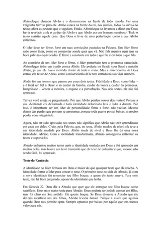 Abimeleque chamou Abrão e o desmascarou na frente de todo mundo. Foi uma
vergonha terrível para ele. Abrão estava na frente do rei, dos súditos, todos os servos do
reino, afora as pessoas que o seguiam. Então, Abimeleque se levantou e disse que Deus
havia revelado a ele o caráter de Abrão e que Abrão era um homem mentiroso! Todo o
reino assistiu aquela cena. Que Deus o livre de uma perturbação como a que Abrão
enfrentou.

O líder deve ser firme, forte em suas convicções pautadas na Palavra. Um líder firme
sabe como falar, como se comportar aonde quer que vá. Não fala mentira nem tem na
boca palavras equivocadas. É firme e constante em tudo o que faz e em tudo o que fala.

Ao contrário de um líder forte e firme, o líder perturbado tem a promessa cancelada.
Abimeleque tinha um trunfo contra Abrão. Ele poderia ter ficado com Sarai e matado
Abrão, já que ele havia mentido diante de todo o reino. Mas a misericórdia de Deus
entrou em favor de Abrão, como a misericórdia dEle tem entrado na sua vida também.

Abrão foi um homem que passou por esses dois testes. Fidelidade a Deus, como líder –
e é fácil ser fiel a Deus: é só cuidar da família, cuidar da honra e cuidar da promessa.
Integridade – vencer a mentira, o engano e a perturbação. Nos dois testes, ele não foi
aprovado.

Talvez você esteja se perguntando: Por que Abrão perdeu nesses dois testes? Porque a
sua identidade era deformada e toda identidade deformada leva o líder à derrota. Por
isso, é importante ser um líder de personalidade firme e forte, não vacilar. Mesmo
diante das perdas que possam se apresentar, porque toda guerra possui baixas, é preciso
perder com integridade.

Agora, não ter sido aprovado nos testes não significa que Abrão não teve aprendizado
em cada um deles. Creio, pela Palavra, que, no teste, Abrão mudou de nível, ele teve a
sua identidade mudada por Deus. Abrão muda de nível e Deus lhe dá uma nova
identidade: Abraão. Com a identidade transformada, Abraão conseguiria enfrentar os
testes e suportá-los.

Abraão enfrentou muitos testes após a identidade mudada por Deus e foi aprovado em
muitos deles, mas houve um teste tremendo que ele teve de enfrentar e que, mesmo não
sendo fácil, foi aprovado.

Teste da Renúncia

A identidade do líder firmada em Deus é maior do que qualquer teste que ele receba. A
identidade forma o líder para vencer o teste. O primeiro teste na vida de Abraão, já com
a nova identidade foi renunciar seu filho Isaque, a quem ele tanto amava. Para esse
teste, não há líder preparado, apesar da identidade que tenha.

Em Gênesis 22, Deus diz a Abraão que quer que ele entregue seu filho Isaque como
sacrifício. Esse era o maior teste para Abraão. Deus poderia ter pedido apenas um filho,
mas foi claro em Seu pedido: Ele queria Isaque. Se Deus dissesse a Abraão que ele
deveria sacrificar um dos filhos, Abraão levaria Ismael. Porque é assim que agimos
quando Deus nos permite optar. Sempre optamos por baixo, por aquilo que tem menos
valor para nós.
 