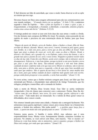 É fácil detectar um líder de autoridade, que vence o medo: basta observar se ele se opõe
ao sistema que nos rege.

Devemos buscar em Deus uma coragem sobrenatural para não nos contaminarmos com
esse mundo maligno – “O mundo inteiro jaz no maligno.” (I João 5:19); e andarmos
segundo o fruto do Espírito – “Mas o fruto do Espírito é: o amor, o gozo, a paz, a
longanimidade, a benignidade, a bondade, a fidelidade, a mansidão, domínio próprio;
contra estas coisas não há lei.” (Gálatas 5:22,23)

O inimigo poderá nos vencer se usar com êxito duas das suas armas: o medo e a ferida.
Um dos homens mais corajosos da Bíblia foi Josué. No entanto, estava possuído de um
espírito de medo e precisava de uma ministração direta do Senhor, para que fosse
liberto.

“Depois da morte de Moisés, servo do Senhor, falou o Senhor a Josué, filho de Num,
servidor de Moisés, dizendo: Moisés, meu servo, é morto; levanta-te pois agora, passa
este Jordão, tu e todo este povo, para a terra que eu dou aos filhos de Israel. Todo
lugar que pisar a planta do vosso pé, vo-lo dei, como eu disse a Moisés. Desde o
deserto e do Líbano, até o grande rio, o rio Eufrates, toda a terra dos heteus, e até o
grande mar para o poente do sol, será o vosso termo. Ninguém te poderá resistir todos
os dias da tua vida. Como fui com Moisés, assim serei contigo; não te deixarei, nem te
desampararei. Esforça-te, e tem bom ânimo, porque tu farás a este povo herdar a terra
que jurei a seus pais lhes daria. Tão-somente esforça-te e tem mui bom ânimo,
cuidando de fazer conforme toda a lei que meu servo Moisés te ordenou; não te desvies
dela, nem para a direita nem para a esquerda, a fim de que sejas bem sucedido por
onde quer que andares. Não se aparte da tua boca o livro desta lei, antes medita nele
dia e noite, para que tenhas cuidado de fazer conforme tudo quanto nele está escrito;
porque então farás prosperar o teu caminho, e serás bem sucedido.” (Josué 1:1-8)

No texto acima, vemos que o Senhor ministra coragem para Josué, um líder que fora
ministrado por Moisés, o discipulador mais admirável do Antigo Testamento, que fez
milagres, prodígios e maravilhas, sob o comando do Senhor.

Após a morte de Moisés, Deus levanta Josué. Esse líder se sentiu totalmente
incapacitado e fora de chance para concorrer com o antecessor. Porém, Deus lhe diz:
“Assim como fui com Moisés, meu servo, Eu serei contigo, porém, esforça-te e não
tenha medo.” Todo medo deve ser renunciado. Se o valente de Deus quiser vencer as
dificuldades, deve vencer o medo.

Nós estamos lutando para tomar uma cidade, e Satanás não a entregará facilmente. Nós
entraremos nessa guerra espiritual e vamos vencer, pois à nossa frente vai o General dos
generais, o Senhor dos senhores. Não tenha medo! “... o perfeito amor lança fora o
medo... e quem tem medo não está aperfeiçoado no amor.” (I João 4:18)

Estamos numa guerra. A batalha é muito difícil, mas sabemos que é uma
responsabilidade nossa. Muitas vezes, humanamente falando, estaremos sozinhos no
processo. No entanto, se você estiver com Deus, será maioria. “Não to mandei eu?
Esforça-te e tem bom ânimo; não te atemorizes, nem te espantes; porque o Senhor teu
Deus está contigo, por onde quer que andares.” (Josué 1:9)
 