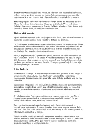 Introdução: Quando você vir uma pessoa, um líder, um casal ou uma família freados,
pode ter certeza que é por causa de um trauma. Tais pessoas precisam ter suas vidas
mudadas por Deus para viverem uma vida em abundância, como a Palavra promete.

Se há uma pergunta chave para o Planeta neste tempo, é saber das pessoas se elas são
felizes. Se você não é completamente feliz, o que está faltando? Você pode dizer:
dinheiro. Mas quantas nações como a América do Norte, o Japão e a Suíça tinham tanto
dinheiro e, mesmo assim, foram recordistas em suicídios?

Dinheiro não é a solução

Apesar de muitos pensarem que a solução para as suas vidas e para a cura dos traumas é
o dinheiro, sabemos que isso não é verdade. O dinheiro não é solução.

No Brasil, apesar de ainda não sermos reconhecidos com uma Nação rica, somos felizes
e temos nossas emoções bem ordenadas, pelo menos, se olharmos do ponto de vista das
emoções dos europeus. Estes são ricos, detentores da história, do conhecimento, mas
são infelizes; claro que não estamos generalizando.

Então, a pergunta chave é: O que faz uma pessoa, um líder, um casal, uma família ser
feliz? Todos têm o direito de ser felizes. A verdadeira alegria está em Deus, na unção
dEle derramada sobre uma pessoa, um líder, um casal, uma família. E é essa obra linda
que Deus quer realizar no Seu povo. Acredite: Deus quer que você seja feliz, que seja
possuído pela alegria do Senhor.

O óleo da alegria

Em Hebreus 1:8, diz que “o Senhor te ungiu muito mais do que todos os teus amigos e
derramou sobre a tua cabeça o óleo da alegria”. Como a Bíblia é um livro de
promessa, essa é uma promessa para a sua vida, a vida do líder, a vida do casal e a vida
da família.

Deus quando olha para os Seus filhos, independente da condição em que se encontram,
a intenção do coração dEle é sempre a de colocá-los por cabeça e não por cauda. Ele
abençoa todas as obras das nossas mãos quando acrescentamos o Reino com nosso
trabalho.

É verdade que toda a Palavra contém inúmeras promessas para a nossa vida. Mas se
essas promessas são verdadeiras, como usufruirmos a verdadeira alegria? Por que
muitos cristãos vivem tristes, frustrados, traumatizados?

Para experimentarmos o óleo da alegria com o qual o Senhor quer-nos ungir, é
necessário que haja remoção de muitas situações, lembranças, mágoas, traumas. Tudo
isso freia a vida e, às vezes, paralisa até à morte. Precisamos de cura na vida pessoal, na
liderança, no casamento e na família.

Quando o casal é curado, por exemplo, na figura do sacerdote e da sacerdotisa, um
ministra e anima ao outro; há cumplicidade. E ambos encorajam os filhos. Aí está a cura
do casamento e da família. Deus quer remover todos os traumas que impedem a
conquista e quer fazer de você um vencedor.
 