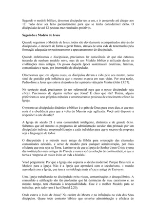 Segundo o modelo bíblico, devemos discipular um a um, e ir crescendo até chegar aos
12. Tudo deve ser feito pacientemente para que se tenha considerável êxito. O
discipulado de até 12 pessoas traz resultados positivos.

Seguindo o Modelo de Jesus

Quando seguimos o Modelo de Jesus, todos são devidamente acompanhados através do
discipulado, e crescem de forma a gerar frutos, através de uma vida de testemunho pela
formação adequada no pastoreamento e apascentamento do discipulado.

Quando enfatizamos o discipulado, precisamos ter consciência de que não estamos
tratando de nenhum modelo novo, mas de um Modelo bíblico e utilizado desde as
civilizações mais antigas. Os povos daquela época sustentavam doutrinas, famílias,
comunidades e raças, por intermédio do discipulado.

Observamos que, em alguns casos, os discípulos davam a vida pelo seu mestre, como
sinal de gratidão pela influência que o mesmo exercia em suas vidas. Por essa razão,
Pedro disse a Jesus que estava disposto a dar a própria vida pelo Mestre (João 13:37).

No contexto atual, precisamos de um referencial para que o nosso discipulado seja
eficaz. Precisamos de alguém melhor que Jesus? É claro que não! Porém, alguns
preferiram os seus próprios métodos e amorteceram o processo de crescimento eficaz da
Igreja.

O retorno ao discipulado dinâmico e bíblico é o grito de Deus para estes dias, o que nos
resta é a obediência para que a volta do Messias seja agilizada. Você está disposto a
responder a este desafio?

A Igreja do século 21 é uma comunidade inteligente, dinâmica e de grande êxito.
Sabemos que até mesmo os programas de administração secular têm primado por um
discipulado indireto, responsabilizando a cada indivíduo para que o sucesso da empresa
seja a linguagem de todos.

O discipulado é o método mais antigo da Bíblia para orientação das chamadas
comunidades eclesiais, e serve de modelo para qualquer administração, por mais
eficiente que esta seja na Terra. Lembre-se de que a Igreja do Senhor Jesus Cristo é uma
das instituições mais antigas do Planeta e nunca sofreu solução de continuidade, o que a
torna a „empresa de maior êxito de toda a história‟.

Você perguntaria: Por que a Igreja não copiaria o século moderno? Porque Deus tem o
Modelo para a Igreja. Não é a Igreja que aprenderá com o secularismo, o mundo
aprenderá com a Igreja, que tem a metodologia mais eficaz e antiga do Universo.

Uma Igreja trabalhando no discipulado evita riscos, contaminações e desequilíbrios. A
comunhão e edificação são tão profundas que há denúncias de mau caratismo e, ao
mesmo tempo, tem chamada à responsabilidade. Esse é o melhor Modelo para se
trabalhar, pois tudo vem à luz (Daniel 2:20).

Onde estava o êxito de Jesus? No caráter do Mestre e na influência na vida dos Seus
discípulos. Quase todo contexto bíblico que envolve administração e eficácia de
 
