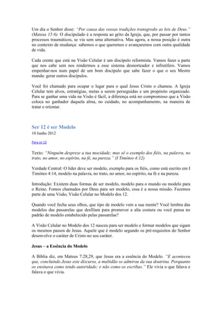 Um dia o Senhor disse: “Por causa das vossas tradições transgredis as leis de Deus.”
(Mateus 15:6). O discipulado é a resposta ao grito da Igreja, que, por passar por tantos
processos traumáticos, se via sem uma alternativa. Mas agora, a nossa posição é outra
no contexto de mudança: sabemos o que queremos e avançaremos com outra qualidade
de vida.

Cada crente que está na Visão Celular é um discípulo reformista. Vamos fazer a parte
que nos cabe sem nos rendermos a esse sistema desnorteador e infrutífero. Vamos
empenhar-nos num papel de um bom discípulo que sabe fazer o que o seu Mestre
manda: gerar outros discípulos.

Você foi chamado para ocupar o lugar para o qual Jesus Cristo o chamou. A Igreja
Celular tem alvos, estratégias, metas a serem perseguidas e um propósito organizado.
Para se ganhar uma vida na Visão é fácil, a diferença está no compromisso que a Visão
coloca no ganhador daquela alma, no cuidado, no acompanhamento, na maneira de
tratar e orientar.



Ser 12 é ser Modelo
10 Junho 2012

Para os 12


Texto: “Ninguém despreze a tua mocidade; mas sê o exemplo dos fiéis, na palavra, no
trato, no amor, no espírito, na fé, na pureza.” (I Timóteo 4:12)

Verdade Central: O líder deve ser modelo, exemplo para os fiéis, como está escrito em I
Timóteo 4:14, modelo na palavra, no trato, no amor, no espírito, na fé e na pureza.

Introdução: Existem duas formas de ser modelo, modelo para o mundo ou modelo para
o Reino. Fomos chamados por Deus para ser modelo, essa é a nossa missão. Fazemos
parte de uma Visão, Visão Celular no Modelo dos 12.

Quando você fecha seus olhos, que tipo de modelo vem a sua mente? Você lembra das
modelos das passarelas que desfilam para promover a alta costura ou você pensa no
padrão de modelo estabelecido pelas passarelas?

A Visão Celular no Modelo dos 12 nasceu para ser modelo e formar modelos que sigam
os mesmos passos de Jesus. Aquele que é modelo segundo os pré-requisitos do Senhor
desenvolve o caráter de Cristo no seu caráter.

Jesus – a Essência do Modelo

A Bíblia diz, em Mateus 7:28,29, que Jesus era a essência do Modelo. “E aconteceu
que, concluindo Jesus este discurso, a multidão se admirou da sua doutrina. Porquanto
os ensinava como tendo autoridade; e não como os escribas.” Ele vivia o que falava e
falava o que vivia.
 