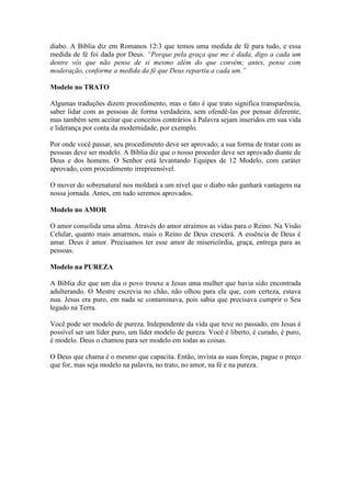 diabo. A Bíblia diz em Romanos 12:3 que temos uma medida de fé para tudo, e essa
medida de fé foi dada por Deus. “Porque pela graça que me é dada, digo a cada um
dentre vós que não pense de si mesmo além do que convém; antes, pense com
moderação, conforme a medida da fé que Deus repartiu a cada um.”

Modelo no TRATO

Algumas traduções dizem procedimento, mas o fato é que trato significa transparência,
saber lidar com as pessoas de forma verdadeira, sem ofendê-las por pensar diferente,
mas também sem aceitar que conceitos contrários à Palavra sejam inseridos em sua vida
e liderança por conta da modernidade, por exemplo.

Por onde você passar, seu procedimento deve ser aprovado, a sua forma de tratar com as
pessoas deve ser modelo. A Bíblia diz que o nosso proceder deve ser aprovado diante de
Deus e dos homens. O Senhor está levantando Equipes de 12 Modelo, com caráter
aprovado, com procedimento irrepreensível.

O mover do sobrenatural nos moldará a um nível que o diabo não ganhará vantagens na
nossa jornada. Antes, em tudo seremos aprovados.

Modelo no AMOR

O amor consolida uma alma. Através do amor atraímos as vidas para o Reino. Na Visão
Celular, quanto mais amarmos, mais o Reino de Deus crescerá. A essência de Deus é
amar. Deus é amor. Precisamos ter esse amor de misericórdia, graça, entrega para as
pessoas.

Modelo na PUREZA

A Bíblia diz que um dia o povo trouxe a Jesus uma mulher que havia sido encontrada
adulterando. O Mestre escrevia no chão, não olhou para ela que, com certeza, estava
nua. Jesus era puro, em nada se contaminava, pois sabia que precisava cumprir o Seu
legado na Terra.

Você pode ser modelo de pureza. Independente da vida que teve no passado, em Jesus é
possível ser um líder puro, um líder modelo de pureza. Você é liberto, é curado, é puro,
é modelo. Deus o chamou para ser modelo em todas as coisas.

O Deus que chama é o mesmo que capacita. Então, invista as suas forças, pague o preço
que for, mas seja modelo na palavra, no trato, no amor, na fé e na pureza.
 