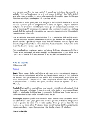 seus ouvidos para Deus ou para o diabo? O veículo de sustentação da nossa fé é a
audição. “Logo a fé é pelo ouvir, e o ouvir pela palavra de Cristo.” (Rm10:17). A fé só
vem pelas palavras ungidas. As outras palavras que não são ungidas geram dúvidas, que
é um espírito maligno para inoperar a fé e paralisar a ação.

Satanás utiliza muita gente para falar bobagem e não devemos emprestar os nossos
ouvidos a pessoas que nos comprometem no reino do espírito, lançando sementes
malignas. Nós precisamos caminhar com pessoas que nos alimentem e nos animem com
uma fé irresistível. Os nossos ouvidos precisam estar comprometidos, porque a porta de
entrada da fé é a audição. É pela audição que crescemos ou decrescemos, obtemos êxito
ou nos tornamos miseráveis.

Nós receberemos uma unção sobrenatural de fé, e o Senhor nos dará ouvidos novos.
Que tipo de ouvido o Senhor está falando? O ouvido que o Senhor nos deu para ouvir a
palavra de vida, a palavra de bênção. Vocês têm um ouvido no reino do espírito para
consolidar a palavra de vida, de vitória e de êxito. Vocês crescerão e multiplicarão como
as estrelas dos céus e como a areia do mar.

Nós, consolidadores, precisamos receber um batismo de fé para ministrarmos fé. Que o
Senhor venha desimpedir os nossos ouvidos no plano espiritual e traga sobre nós a
convicção e o batismo de fé para gerarmos fé no coração dos nossos discípulos.



Viva no Espírito
02 Dezembro 2012

Para os 12


Texto:“Digo, porém: Andai em Espírito, e não cumprireis a concupiscência da carne.
Porque a carne cobiça contra o Espírito, e o Espírito contra a carne; e estes opõem-se
um ao outro, para que não façais o que quereis. Mas, se sois guiados pelo Espírito, não
estais debaixo da lei...E os que são de Cristo crucificaram a carne com as suas paixões
e concupiscências. Se vivemos em Espírito, andemos também em Espírito.” (Gl 5:16-
18,24,25)

Verdade Central: Deus quer tirá-lo do nível natural e colocá-lo no sobrenatural. Este é
o tempo da grande colheita do Senhor, tempo de colher todas as sementes proféticas.
Você é o trabalhador da última hora, o mensageiro da última hora. Somos homens e
mulheres chamados para mudar a história de uma Nação.

Introdução: Sabemos que há duas dimensões para o homem: carne ou espírito, natural
ou sobrenatural. Como Igreja, precisamos viver no governo do Espírito, não podemos
viver no governo da carne, pois isso não agrada a Deus que enviou Seu filho para
morrer por nós e nos salvar. Precisamos entrar no sobrenatural de Deus, experimentar
milagres, prodígios e maravilhas em nossa vida, família, células, 12, trabalho...

Andar no Espírito
 