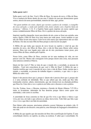 Saiba quem você é

Saiba quem você é de fato. Você é filho de Deus. Se nasceu de novo, é filho de Deus.
Viva a essência do Reino dentro da sua casa. É dentro de casa que denunciamos quem
somos, através da nossa personalidade, maneira de falar, agir, pensar.

“Em quem também vós estais, depois que ouvistes a palavra da verdade, o evangelho
da vossa salvação; e, tendo nele também crido, fostes selados com o Espírito Santo da
promessa.” (Efésios 1:13). É o Espírito Santo quem imprime em nosso espírito que
somos verdadeiramente filhos de Deus. Ele é o penhor da nossa salvação.

Imprimir significa tipografar, trazer para dentro de nós, como se fosse um carimbo, uma
marca. Quem é filho de Deus leva uma marca por onde passa. Assim também os que
não são filhos levam uma marca. Caim levou uma marca que representava não ser mais
do Reino. Ele não era mais filho de Deus porque se desviou do seu papel.

A Bíblia diz que todos que nascem de novo levam no espírito o sinal de que são
nascidos de novo, são filhos de Deus, têm a vida de Deus para liberar sobre outras
pessoas. Deus tem esse legado para cada um de nós; precisamos tomar posse, pois
somos filhos de Deus, selados pelo Espírito.

Nosso êxito, como filhos de Deus, consiste em ter uma mudança de vida, em nos
parecer com Ele. Muitos não conseguem êxito porque dizem uma coisa, mas possuem
uma natureza contrária à Palavra.

Quem de fato você é? Não se trata do que o mundo diz, a sociedade, as pessoas do
trabalho... Você tem consciência de que você é filho de Deus? A Bíblia diz que o
Espírito testifica que você é nascido de novo, tem a vida de Deus. Então, mesmo que o
mundo, a sociedade, as pessoas do trabalho digam o contrário, o que vale é o que a
Bíblia diz sobre você.

Quem é não precisa dizer que é, porque é. Quem não é precisa dizer que é, porque não
é; é uma confusão de identidade. Mas os que sabem que são, ainda que lhes falte
testemunho exterior, sabem, interiormente, que são irremovíveis na chamada profética
que Deus fez. Estes têm a voz e a palavra em linha com o discurso e com a prática.

Um dia, Yeshua, Jesus, o Messias, terminou o Sermão do Monte (Mateus 7:27-29) e
todos se levantaram, admirados da Sua doutrina porque falava como quem tem
autoridade, e não como os escribas.

A autoridade de Jesus consistia no fato de que Ele vivia o que falava e falava o que
vivia, por isso, em tudo o que colocava as mãos, havia êxito. Todo líder que fala o que
vive e vive o que fala é um líder de autoridade.

Para liderar sobre pessoas, precisamos primeiro exercer liderança na própria vida. O
líder não pode ter um discurso, uma palavra, uma liberação de linguagem contraditória à
sua vida.

A Bíblia diz que aqueles que são nascidos de Deus têm a testificação do Espírito. É uma
consolidação interior, no espírito, na alma, na essência. É saber que é consolidado. Os
 