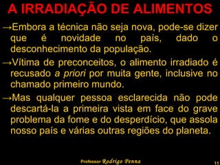 A IRRADIAÇÃO DE ALIMENTOS Embora a técnica não seja nova, pode-se dizer que é novidade no país, dado o desconhecimento da população. Vítima de preconceitos, o alimento irradiado é recusado  a priori  por muita gente, inclusive no chamado primeiro mundo. Mas qualquer pessoa esclarecida não pode descartá-la a primeira vista em face do grave problema da fome e do desperdício, que assola nosso país e várias outras regiões do planeta. Professor  Rodrigo Penna 