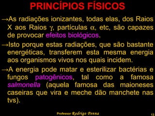 PRINCÍPIOS FÍSICOS As radiações ionizantes, todas elas, dos Raios X aos Raios   , partículas   , etc, são capazes de provocar  efeitos biológicos . Isto porque estas radiações, que são bastante energéticas, transferem esta mesma energia aos organismos vivos nos quais incidem. A energia pode matar e esterilizar bactérias e fungos  patogênicos , tal como a famosa  salmonella  (aquela famosa das maioneses caseiras que vira e meche dão manchete nas tvs). Professor  Rodrigo Penna 
