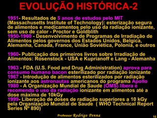 EVOLUÇÃO HISTÓRICA-2 1951 - Resultados de  5 anos   de estudos pelo MIT  (Massachusetts Institute of Technology): esterização segura de alimentos e medicamentos pelo uso da radiação ionizante, sem uso de calor - Proctor e Goldblith   1950-1960  - Desenvolvimento de Programas de Irradiação de Alimentos pelos governos dos Estados Unidos, Belgica, Alemanha, Canada, France, União Soviética, Polonia, e outros   1960 - Publicação dos primeiros livros sobre Irradiação de Alimentos: Rosenstock - USA e Kuprianoff e Lang - Alemanha   1963  - FDA (U.S. Food and Drug Administration)  aprova para consumo humano bacon  esterilizado por radiação ionizante   1967  - Introdução de alimentos esterilizados por radiação ionizante aos  astronautas  americanos do programa  Apollo   1980  - A Organização Mundial de Saude  (OMS) libera e recomenda o uso da radiação  ionizante em alimentos até a dose máxima de 10kGy   1999 - Liberação de doses de radiação superiores a 10 kGy pela Organização Mundial de Saude  ( WHO Technical Report Series Nº 890)    Professor  Rodrigo Penna 