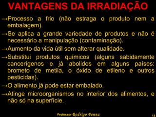 VANTAGENS DA IRRADIAÇÃO Processo a frio (não estraga o produto nem a embalagem). Se aplica a grande variedade de produtos e não é necessário a manipulação (contaminação). Aumento da vida útil sem alterar qualidade. Substitui produtos químicos (alguns sabidamente cancerígenos e já abolidos em alguns países: brometo de metila, o óxido de etileno e outros pesticidas). O alimento já pode estar embalado. Atinge microorganismos no interior dos alimentos, e não só na superfície. Professor  Rodrigo Penna 