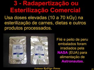 3 - Radapertização ou  Esterilização Comercial   Usa doses elevadas (10 a 70 kGy) na esterilização de carnes, dietas e outros produtos processados.  Professor  Rodrigo Penna Filé e peito de peru  embalados foram  irradiados pela  NASA  (EUA) para  alimentação de  Astronautas . 