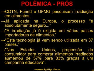 POLÊMICA - PRÓS CDTN, Funed e UFMG pesquisam irradiação em alimentos. Já aplicada na Europa, o processo "é absolutamente seguro...” "A irradiação já é exigida em vários países importadores de alimentos.” “ Esta tecnologia já vem sendo utilizada em 37 países.” "Nos Estados Unidos, propensão do consumidor para comprar alimentos irradiados aumentou de 57% para 83% graças a um campanha educativa”. Professor  Rodrigo Penna 