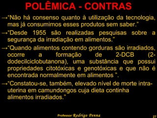 POLÊMICA - CONTRAS “ Não há consenso quanto à utilização da tecnologia, mas já consumimos esses produtos sem saber.” “ Desde 1955 são realizadas pesquisas sobre a segurança da irradiação em alimentos.” “ Quando alimentos contendo gorduras são irradiados, ocorre a formação de 2-DCB (2-dodecilciclobutanona), uma substância que possui propriedades citotóxicas e genotóxicas e que não é encontrada normalmente em alimentos ”. “ Constatou-se, também, elevado nível de morte intra-uterina em camundongos cuja dieta continha alimentos irradiados.” Professor  Rodrigo Penna 