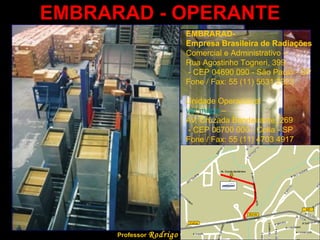 EMBRARAD - OPERANTE Professor  Rodrigo Penna EMBRARAD-  Empresa Brasileira de Radiações  Comercial e Administrativo –  Rua Agostinho Togneri, 399 - CEP 04690 090 - São Paulo - SP  Fone / Fax: 55 (11) 5631 2323  Unidade Operacional  ver mapa  –  Av. Cruzada Bandeirante, 269 - CEP 06700 000 - Cotia - SP  Fone / Fax: 55 (11) 4703 4917  