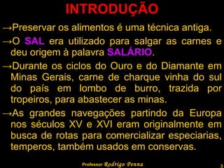 INTRODUÇÃO Preservar os alimentos é uma técnica antiga. O  SAL  era utilizado para salgar as carnes e deu origem à palavra  SALÁRIO . Durante os ciclos do Ouro e do Diamante em Minas Gerais, carne de charque vinha do sul do país em lombo de burro, trazida por tropeiros, para abastecer as minas. As grandes navegações partindo da Europa nos séculos XV e XVI eram originalmente em busca de rotas para comercializar especiarias, temperos, também usados em conservas. Professor  Rodrigo Penna 