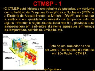 CTMSP - 1 O CTMSP está iniciando um trabalho de pesquisa, em conjunto com o Instituto de Pesquisas Energéticas e Nucleares (IPEN) e a Diretoria de Abastecimento da Marinha (DAbM), para estudar a melhoria em qualidade e aumento de tempo de vida de alguns alimentos e rações especiais da Marinha, previstos para armazenagem em ambientes altamente agressivos em termos de temperatura, salinidade, umidade, etc.  Professor  Rodrigo Penna Foto de um irradiador no site do Centro Tecnológico da Marinha em São Paulo – CTMSP. 