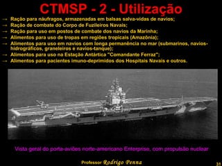 CTMSP - 2 - Utilização Ração para náufragos, armazenadas em balsas salva-vidas de navios; Ração de combate do Corpo de Fuzileiros Navais; Ração para uso em postos de combate dos navios da Marinha; Alimentos para uso de tropas em regiões tropicais (Amazônia); Alimentos para uso em navios com longa permanência no mar (submarinos, navios-hidrográficos, graneleiros e navios-tanque); Alimentos para uso na Estação Antártica "Comandante Ferraz"; Alimentos para pacientes imuno-deprimidos dos Hospitais Navais e outros.   Vista geral do porta-aviões norte-americano Enterprise, com propulsão nuclear  Professor  Rodrigo Penna  www.fisicanovestibular.com.br   