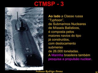 CTMSP - 3 Professor  Rodrigo Penna Ao lado  a Classe russa  “ Typhoon”,  de Submarinos Nucleares  de Mísseis Balísticos,  é composta pelos maiores navios do tipo  já construídos,  com deslocamento  submerso  de 26.000 toneladas. A  Marinha  brasileira também pesquisa a propulsão nuclear . 