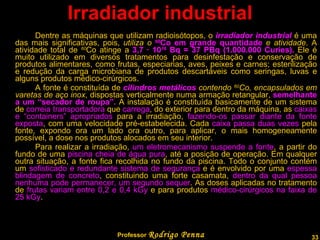 Irradiador industrial Dentre as máquinas que utilizam radioisótopos, o  irradiador industrial   é uma das mais significativas, pois,  utiliza o  60 Co em grande quantidade  e atividade . A atividade total de  60 Co atinge a  3,7 · 10 16  Bq = 37 PBq (1.000.000 Curies).  Ele é muito utilizado em diversos tratamentos para desinfestação e conservação de produtos alimentares, como frutas, especiarias, aves, peixes e carnes; esterilização e redução da carga microbiana de produtos descartáveis como seringas, luvas e alguns produtos médico-cirúrgicos.  A fonte é constituída de  cilindros metálicos  contendo  60 Co, encapsulados em varetas de aço inox , dispostas verticalmente numa armação retangular,  semelhante a um “secador de roupa”.  A instalação é constituída basicamente de um sistema de  correia transportadora  que  carrega , do exterior para dentro da máquina, as  caixas e “containers” apropriados  para a irradiação,  fazendo-os passar diante da fonte exposta , com uma velocidade pré-estabelecida. Cada  caixa passa duas vezes  pela fonte, expondo ora um lado ora outro, para aplicar, o mais homogeneamente possível, a dose nos produtos alocados em seu interior.  Para realizar a irradiação,  um eletromecanismo suspende a fonte , a partir do fundo de uma  piscina cheia de água pura , até a posição de operação. Em qualquer outra situação, a fonte fica recolhida no fundo da piscina. Todo o conjunto contém um  sofisticado e redundante sistema de segurança  e é envolvido por uma  espessa blindagem de concreto , constituindo uma forte casamata,  dentro da qual pessoa nenhuma pode permanecer, um segundo sequer . As doses aplicadas no tratamento de  frutas variam entre 0,2 e 0,4 kGy  e para produtos  médico-cirúrgicos na faixa de 25 kGy . Professor  Rodrigo Penna 
