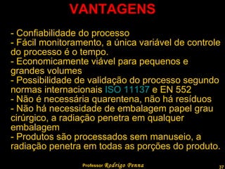 VANTAGENS - Confiabilidade do processo - Fácil monitoramento, a única variável de controle do processo é o tempo. - Economicamente viável para pequenos e grandes volumes - Possibilidade de validação do processo segundo normas internacionais  ISO 11137  e EN 552 - Não é necessária quarentena, não há resíduos - Não há necessidade de embalagem papel grau cirúrgico, a radiação penetra em qualquer embalagem - Produtos são processados sem manuseio, a radiação penetra em todas as porções do produto. Professor  Rodrigo Penna 