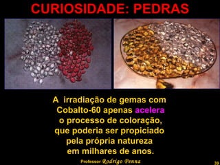 CURIOSIDADE: PEDRAS Professor  Rodrigo Penna A  irradiação de gemas com  Cobalto-60 apenas  acelera o processo de coloração,  que poderia ser propiciado  pela própria natureza  em milhares de anos. 