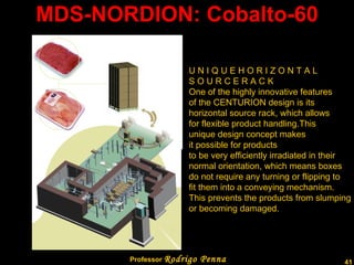 MDS-NORDION: Cobalto-60 U N I Q U E H O R I Z O N T A L S O U R C E R A C K One of the highly innovative features  of the CENTURION design is its horizontal source rack, which allows for flexible product handling.This unique design concept makes it possible for products to be very efficiently irradiated in their  normal orientation, which means boxes  do not require any turning or flipping to  fit them into a conveying mechanism. This prevents the products from slumping or becoming damaged. Professor  Rodrigo Penna  www.fisicanovestibular.com.br   