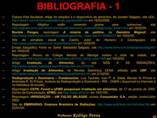 BIBLIOGRAFIA - 1 Coluna Vida Saudável, artigo  As eleições e o desperdício de alimentos , de Jocelen Salgado, site UOL,  http://www1.uol.com.br/vyaestelar/vida_saudavel06.htm  em 19/02/2005. Reportagem  Afegãos estão comendo grama para sobreviver , site  http://planeta.terra.com.br/servicos/ecard/islamismo_especial/afeganistao_fome1.htm  em 19/02/05. Revista Pangea , reportagem  A miséria da política , de  Demétrio Magnoli , site  http://www.clubemundo.com.br/revistapangea/show_news.asp?n=162&ed=1  em 19/02/05. Site do jornalista Josué de Castro, autor de  Homens e Caranguejos , site  http://www.josuedecastro.com.br/port/fome.html  em 19/02/05. Ensaio fotográfico  Fome no Sahel , Sebastião Salgado, site  http://www.terra.com.br/sebastiaosalgado/  em 19/02/05. Reportagem  Alunos do Colégio Marista de Maringá visitam o lixão da cidade , site  http://www.mol.org.br/noticias_home/index.cfm?not_home_cod=1968  em 19/02/05. Artigo  Irradiação de Alimentos , do site NÓS E AS RADIAÇÕES,  http://www.nuclear.radiologia.nom.br/inicio.htm em 21/02/05 . Artigo  Irradiação de Alimentos , da Revista Eletrônica CENA, editada pela  USP , site  http://www.cena.usp.br/irradiacao/irradiaçaoalimentos.htm  em 21/02/05. Radioproteção e Dosimetria – Fundamentos , Luiz Tauhata, Ivan P. A. Salati, Renato Di Prinzio e Antonieta R. Di Prinzio, Instituto de Radioproteção e Dosimetria - IRD - CNEN ( disponível na internete e na biblioteca da escola). Reportagem  CDTN, Funed e UFMG pesquisam irradiação em alimentos,  de   17 de janeiro de 2005 , Centro de Comunicação,  UFMG,  site  http://www.ufmg.br/  em 19/01/05. Reportagem  IRRADIAÇÃO - UM FALSO MILAGRE , revista  Consumidor S.A ., edição Junho/Julho 2002. Site da  EMBRARAD- Empresa Brasileira de Radiações ,  http://www.embrarad.com.br/index.htm  em 22/01/05. Professor  Rodrigo Penna 