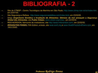 BIBLIOGRAFIA - 2 Site do CTMSP - Centro Tecnológico da Marinha em São Paulo,  http://www.ctmsp.mar.mil.br/index.htm  em 23/01/05. Site Segurança e Defesa,  http://www.segurancaedefesa.com/index.html , em 23/02/05. Artigo  Engenharia Genética e Irradiação de Alimentos: Gêmeos do mal ameaçam a Segurança Global dos Alimentos , site  Public Citizen ,  www.citizen.org/cmep  , em 22/09/04. MDS-NORDION, fabricante de irradiadores, site  http://www.mdsnordion.com/ , em 22/02/05. IRRADIATED FOODS,  Fifth Edition, e-book, site  www.acsh.org  e  www.HealthFactsAndFears.com , em 19/01/2005. Professor  Rodrigo Penna 