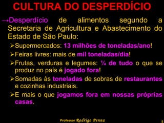 CULTURA DO DESPERDÍCIO Desperdício  de alimentos segundo a Secretaria de Agricultura e Abastecimento do Estado de São Paulo: Supermercados:  13 milhões de toneladas/ano ! Feiras livres: mais de  mil toneladas/dia ! Frutas, verduras e legumes:  ¼ de tudo  o que se produz no país é  jogado fora ! Somadas às  toneladas  de sobras de  restaurantes  e cozinhas industriais. E mais o que  jogamos fora em nossas próprias casas . Professor  Rodrigo Penna 
