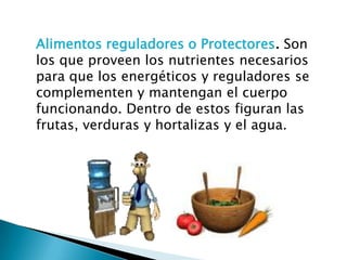 Alimentos reguladores o Protectores. Son
los que proveen los nutrientes necesarios
para que los energéticos y reguladores se
complementen y mantengan el cuerpo
funcionando. Dentro de estos figuran las
frutas, verduras y hortalizas y el agua.
 
