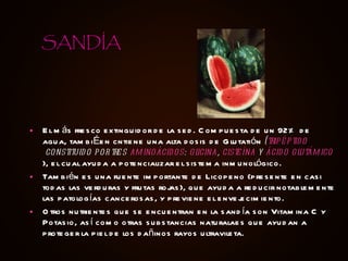 El más fresco extinguidor de la sed. Compuesta de un 92% de agua, tambiÉen cntiene una alta dosis de Glutatión  ( tripéptido  constituido por tres  aminoácidos :  glicina ,  cisteína  y  ácido glutámico ), el cual ayuda a potencializar el sistema inmunológico. También es una fuente importante de Licopeno (presente en casi todas las verduras y frutas rojas), que ayuda a reducir notablemente las patologías cancerosas, y previene el envejecimiento. Otros nutrientes que se encuentran en la sandía son Vitamina C y Potasio, así como otras substancias naturalaes que ayudan a proteger la piel de los dañinos rayos ultravileta. SANDÍA 