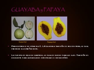 Primer premio en vitamina C. LA guayaba también es rica en fibra, lo cual previene el estreñimiento. La papaya es rica en caroteno, lo cual es bueno para los ojos. También es excelente para aliviar gases intestinales e indigestión). GUAYABA y PAPAYA Guava fruit Papaya fruit 