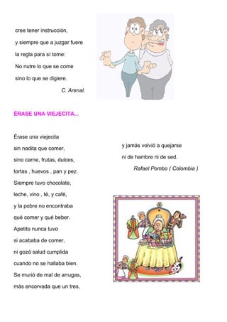 cree tener instrucción,

y siempre que a juzgar fuere

la regla para sí tome:

No nutre lo que se come

sino lo que se digiere.

                      C. Arenal.



ÉRASE UNA VIEJECITA...



Érase una viejecita
                                   y jamás volvió a quejarse
sin nadita que comer,
                                   ni de hambre ni de sed.
sino carne, frutas, dulces,
                                       Rafael Pombo ( Colombia )
tortas , huevos , pan y pez.

Siempre tuvo chocolate,

leche, vino , té, y café,

y la pobre no encontraba

qué comer y qué beber.

Apetito nunca tuvo

si acababa de comer,

ni gozó salud cumplida

cuando no se hallaba bien.

Se murió de mal de arrugas,

más encorvada que un tres,
 
