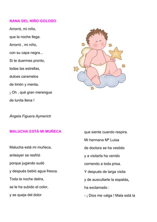 NANA DEL NIÑO GOLOSO

Arrorró, mi niño,

que la noche llega.

Arrorró , mi niño,

con su capa negra...

Si te duermes pronto,

todas las estrellas,

dulces caramelos

de limón y menta.

¡ Oh , qué gran merengue

de lunita llena !



Ángela Figuera Aymerich



MALUCHA ESTÁ MI MUÑECA         que siente cuando respira.

                               Mi hermana Mª Luisa
Malucha está mi muñeca,        de doctora se ha vestido
anteayer se resfrió            y a visitarla ha venido
porque jugando sudó            corriendo a toda prisa.
y después bebió agua fresca.   Y después de larga visita
Toda la noche delira,          y de auscultarle la espalda,
se le ha subido el color,      ha exclamado :
y se queja del dolor           - ¡ Dios me valga ! Mala está la
 